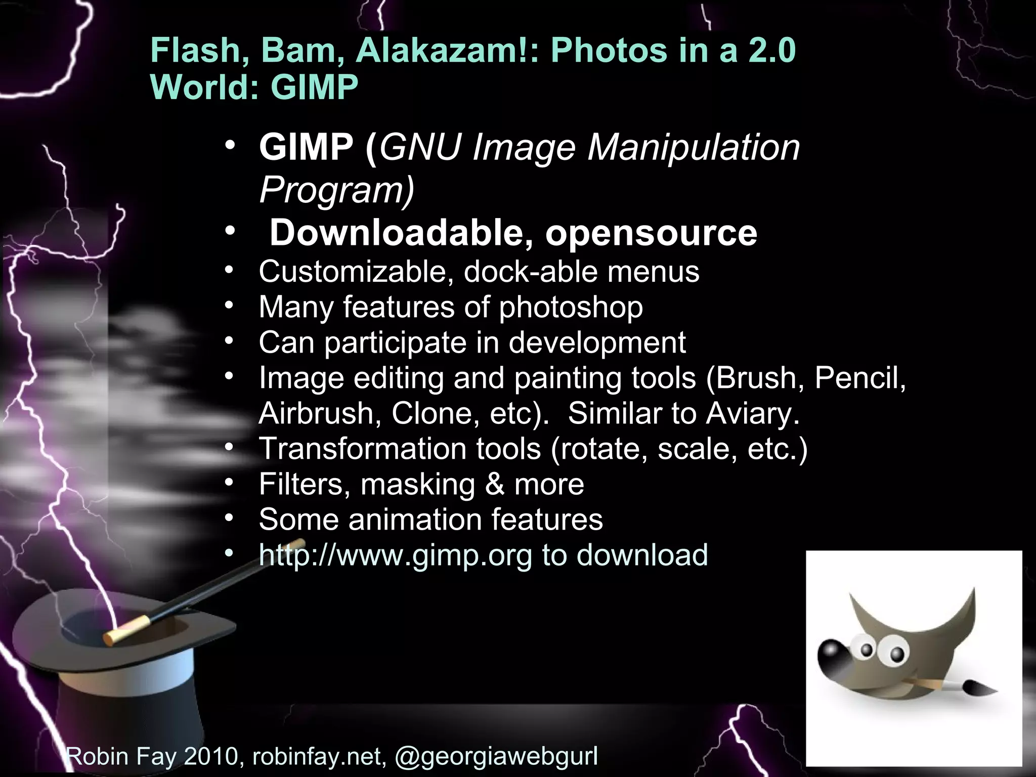 Flash, Bam, Alakazam!: Photos in a 2.0 World: GIMP    GIMP ( GNU Image Manipulation Program)   Downloadable, opensource Customizable, dock-able menus Many features of photoshop Can participate in development Image editing and painting tools (Brush, Pencil, Airbrush, Clone, etc).  Similar to Aviary.  Transformation tools (rotate, scale, etc.) Filters, masking & more  Some animation features  http://www.gimp.org to download Robin Fay 2010, robinfay.net,  @georgiawebgurl 