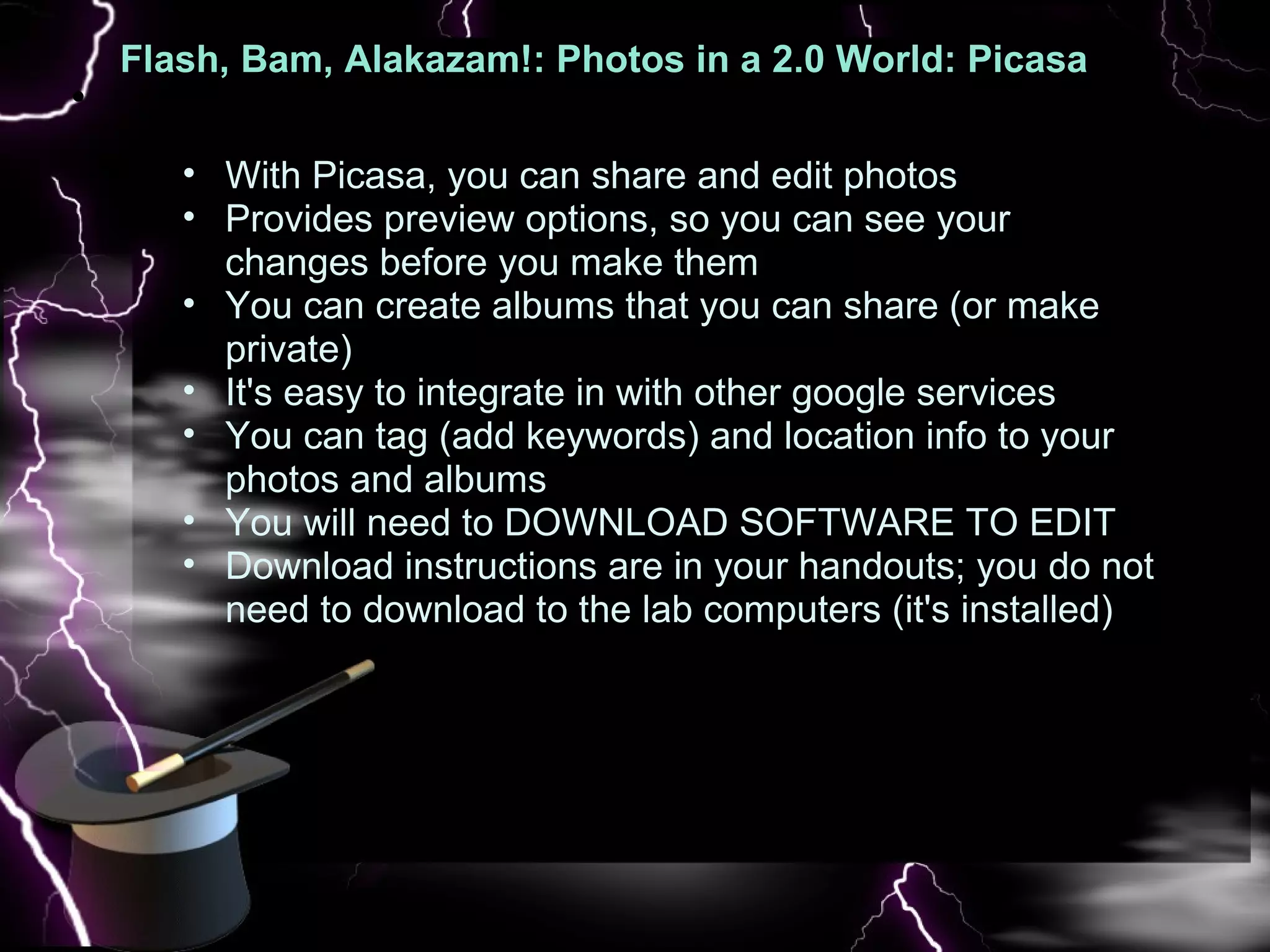 Flash, Bam, Alakazam!: Photos in a 2.0 World: Picasa  : Pic   With Picasa, you can share and edit photos  Provides preview options, so you can see your changes before you make them  You can create albums that you can share (or make private) It's easy to integrate in with other google services You can tag (add keywords) and location info to your photos and albums   You will need to DOWNLOAD SOFTWARE TO EDIT Download instructions are in your handouts; you do not need to download to the lab computers (it's installed)  
