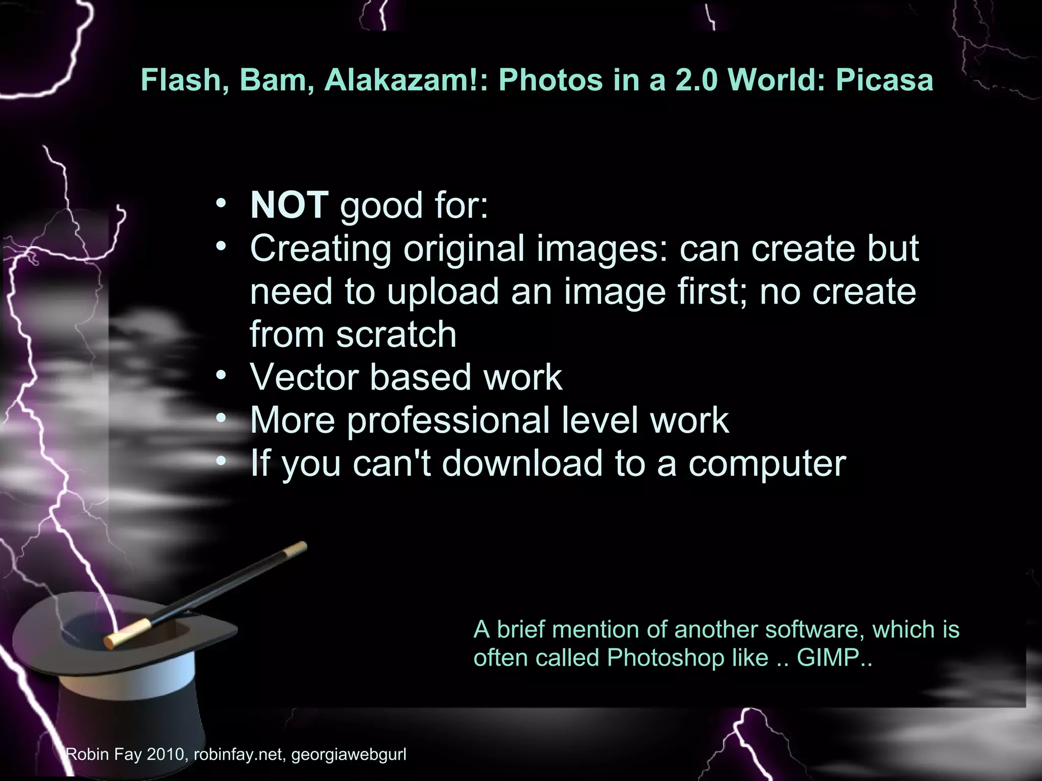Flash, Bam, Alakazam!: Photos in a 2.0 World: Picasa  : Pic NOT  good for: Creating original images: can create but need to upload an image first; no create from scratch Vector based work  More professional level work If you can't download to a computer Robin Fay 2010, robinfay.net, georgiawebgurl A brief mention of another software, which is often called Photoshop like .. GIMP.. 