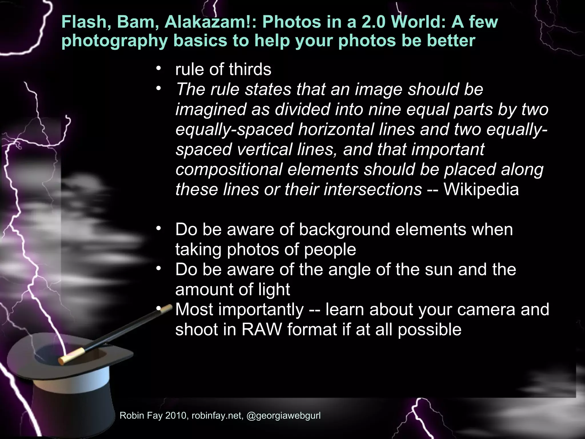 Flash, Bam, Alakazam!: Photos in a 2.0 World: A few photography basics to help your photos be better A few  Robin Fay 2010, robinfay.net, @georgiawebgurl rule of thirds The rule states that an image should be imagined as divided into nine equal parts by two equally-spaced horizontal lines and two equally-spaced vertical lines, and that important compositional elements should be placed along these lines or their intersections  -- Wikipedia   Do be aware of background elements when taking photos of people Do be aware of the angle of the sun and the amount of light Most importantly -- learn about your camera and shoot in RAW format if at all possible 