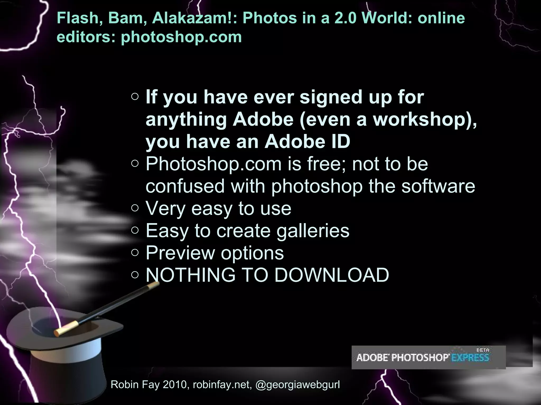Flash, Bam, Alakazam!: Photos in a 2.0 World: online editors: photoshop.com  :   If you have ever signed up for anything Adobe (even a workshop), you have an Adobe ID  Photoshop.com is free; not to be confused with photoshop the software Very easy to use  Easy to create galleries  Preview options  NOTHING TO DOWNLOAD Robin Fay 2010, robinfay.net, @georgiawebgurl 