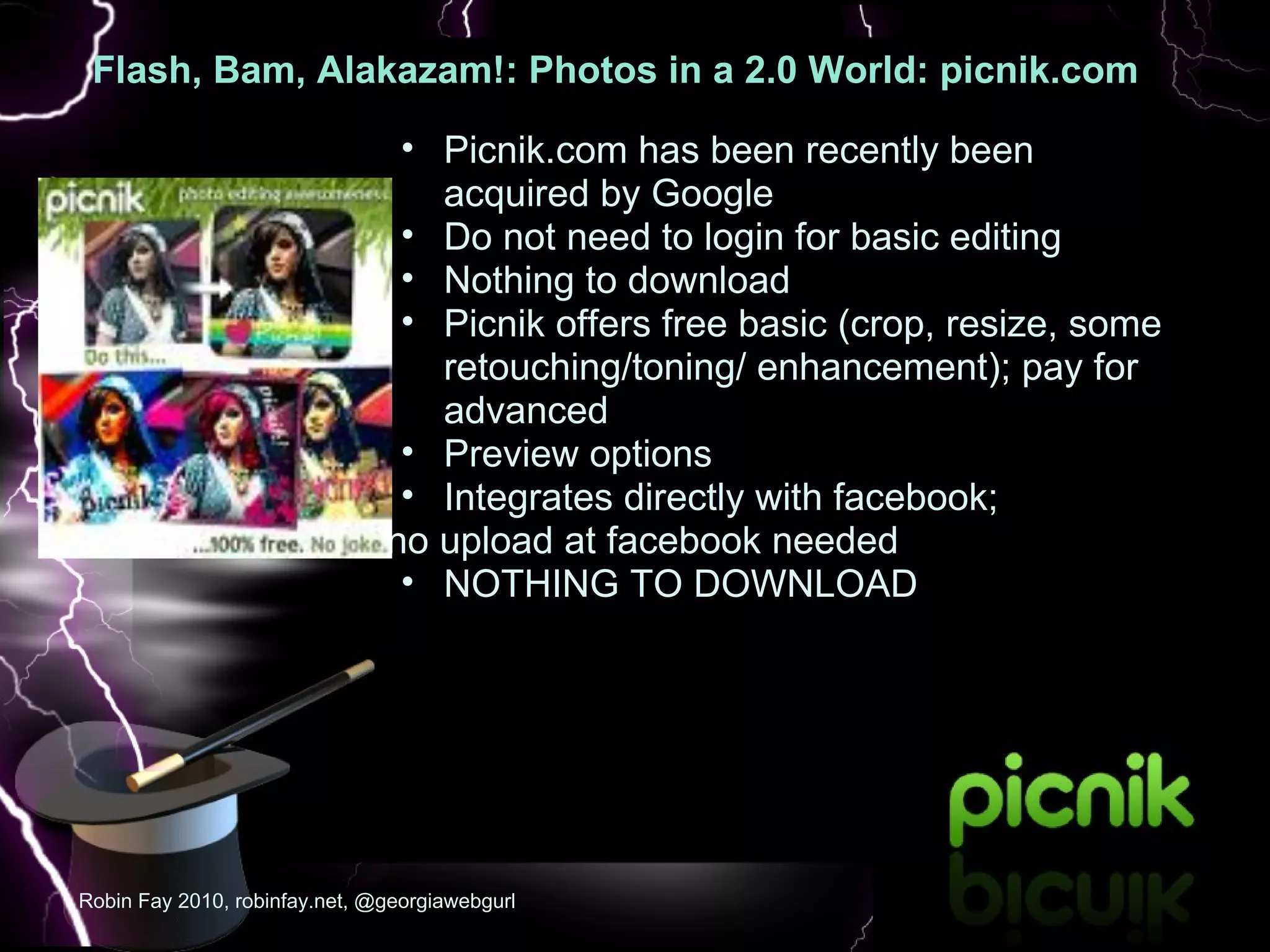 Flash, Bam, Alakazam!: Photos in a 2.0 World: picnik.com   :  Picnik.com has been recently been acquired by Google  Do not need to login for basic editing Nothing to download Picnik offers free basic (crop, resize, some retouching/toning/ enhancement); pay for advanced Preview options  Integrates directly with facebook;  no upload at facebook needed NOTHING TO DOWNLOAD Robin Fay 2010, robinfay.net, @georgiawebgurl 