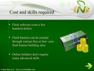 Flash software costs a few hundred dollars  Flash banners can be created through various free or low- cost flash banner building sites  Online builders don't require many advanced skills  Cost and skills required 