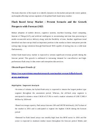The main objective of the report is to identify dynamics in the market and provide recent updates
and insights affecting various segments of the global flash-based array market.
Flash Based Array Market : Present Scenario and the Growth
Prospects with Forecast 2025
Robust adoption of mobile devices, cognitive systems, machine learning, cloud computing,
Internet of Things (IoT), and artificial intelligence is necessitating real-time data processing to
enable resourceful service delivery along with the flexibility of time. Another significant trend
identified was that star-ups hold an important position in the market as these enterprises provide
cutting edge storage solutions through flash-based SSD capable of storing data on a solid-state
flash memory.
Global flash-based array market is expected to witness significant revenue growth during the
forecast period. This growth is attributed to increasing demand for cost-effective and high-
performance flash array in data centre and enterprises data services.
Obtain Report Details @
https://www.persistencemarketresearch.com/market-research/flash-based-
array-market.asp
Highlights: Segment Analysis
•In terms of volume, the hybrid flash array is expected to remain the largest product type
segment throughout the assessment period. Whereas, the all-flash array segment is
anticipated to witness a stout CAGR of 27.9% to reach a market valuation of US$ 17,882.4
Million by 2024-end
•Based on storage capacity, flash arrays between 100 and 500 TB held nearly 24.2% share of
the market in 2015 and is anticipated to register the highest CAGR during the forecast
period.
•Demand for flash based arrays was notably high from the BFSI sector in 2016 and the
sector is expected to maintain similar stance throughout the forecast period. Media and
 