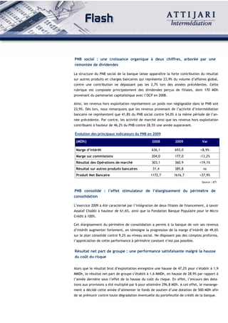 PNB social : une croissance organique à deux chiffres, arborée par une
remontée de dividendes

La structure du PNB social de la banque laisse apparaître la forte contribution du résultat
sur autres produits et charges bancaires qui représente 23,9% du volume d’affaires global,
contre une contribution ne dépassant pas les 2,7% lors des années précédentes. Cette
rubrique est composée principalement des dividendes perçus de filiales, dont 170 MDh
provenant du partenariat capitalistique avec l’OCP en 2008.

Ainsi, les revenus hors exploitation représentent un poids non négligeable dans le PNB soit
23,9%. Dès lors, nous remarquons que les revenus provenant de l’activité d’intermédiation
bancaire ne représentent que 41,8% du PNB social contre 54,0% à la même période de l’an-
née précédente. Par contre, les activité de marché ainsi que les revenus hors exploitation
contribuent à hauteur de 46,2% du PNB contre 28,5% une année auparavant.

Évolution des principaux indicateurs du PNB en 2009

 (MDh)                                            2008           2009             Var

 Marge d’intérêt                                  636,1          693,0           +8,9%
 Marge sur commissions                            204,0          177,0           -13,2%
 Résultat des Opérations de marché                303,1          360,9          +19,1%
 Résultat sur autres produits bancaires           31,4           385,8             ns
 Produit Net Bancaire                            1172,7         1616,7          +37,9%
                                                                                  Source : ATI


PNB consolidé : l’effet stimulateur de l’élargissement du périmètre de
consolidation

L’exercice 2009 a été caractérisé par l’intégration de deux filiales de financement, à savoir
Assalaf Chaâbi à hauteur de 61,6%, ainsi que la Fondation Banque Populaire pour le Micro
Crédit à 100%.

Cet élargissement du périmètre de consolidation a permis à la banque de voir ses revenus
d’intérêt augmenter fortement, en témoigne la progression de la marge d’intérêt de 49,6%
sur le plan consolidé contre 9,2% au niveau social. Ne disposant pas des comptes proforma,
l’appréciation de cette performance à périmètre constant n’est pas possible.


Résultat net part de groupe : une performance satisfaisante malgré la hausse
du coût du risque


Alors que le résultat brut d’exploitation enregistre une hausse de 47,2% pour s’établir à 1,9
MMDh, le résultat net part de groupe s’établit à 1,6 MMDh, en hausse de 28,9% par rapport à
l’année dernière sous l’effet de la hausse du coût du risque. En effet, l’encours des dota-
tions aux provisions a été multiplié par 6 pour atteindre 296,8 MDh. A cet effet, le manange-
ment a décidé cette année d’alimenter le fonds de soutien d’une dotation de 500 MDh afin
de se prémunir contre toute dégradation éventuelle du portefeuille de crédit de la banque.
 