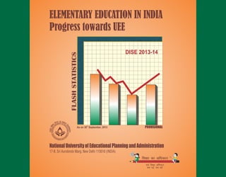ELEMENTARY EDUCATION IN INDIA
Progress towards UEE
NationalUniversityofEducationalPlanningandAdministration
17-B, Sri Aurobindo Marg, New Delhi 110016 (INDIA)
FLASHSTATISTICS
PROVISIONALth
As on 30 September, 2013
DISE 2013-14
Elementary Education in India: Where do we stand?, District Report Cards, Volume II, 2011-12
Elementary Education in India: Where do we stand?, District Report Cards, Volume I, 2011-12
Elementary Education in Rural India: Analytical Tables, 2013-14 (Web Enabled Version)
Elementary Education in Urban India: Analytical Tables, 2013-14 (Web Enabled Version)
Elementary Education in India: Where do we stand?, State Report Cards, 2013-14 (Web Enabled Version)
Elementary Education in India: Progress towards UEE, Analytical Tables : 2013-14 (Web Enabled Version)
The
under one of its most prestigious projects, known as, District Information System for Education (DISE). Off late, MIS for Secondary level of
education has also been developed which covers both Secondary and Senior Secondary schools/sections of all the districts of the country.
What is more remarkable about DISE/SEMIS is that it has drastically reduced the time-lag in availability of educational statistics which is now
down from 7-8 years to less than a year at the national and only a few months at the district and state levels.
The National University has successfully developed School Report Cards of more than 1.45 million schools imparting Elementary education
and about 237 thousand Secondary and Higher Secondary schools. In addition to quantitative information, the Report Cards also provide
qualitative information and a descriptive report about individual schools. And, all that can now be accessed with the click of a mouse. Even
school-specific raw data has also been provided online to users.
The Report Cards are produced to provide users comprehensive information on all the vital parameters, be it student, teacher or school
related variables, yet concise, accurate information about each school in a standard format which is easy to understand and allows
meaningful comparisons to be made among schools. We hope that these reports are used in constructive conversations which lead to
improved education for all children across the country.
National University of Educational Planning andAdministration has created a comprehensive database on elementary education in India
lR;eso t;rslR;eso t;rs
Ministry of Human Resource Development, Government of India
Department of School Education and Literacy
New Delhi 110001 (INDIA)
Please also visit : www.dise.in
www.nuepa.org
DISE: Forthcoming Publications
One Million+ School Report Cards
(www.schoolreportcards.in)
Winner of Manthan Award South Asia 2010, e-Governance & eINDIA 2010 National Awards
and EMPI-Indian Express Indian Innovation Award 2012
 