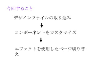 今回すること

 デザインファイルの取り込み


 コンポーネントをカスタマイズ


 エフェクトを使用したページ切り替
 え
 