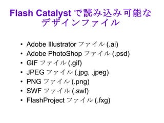 Flash Catalyst で読み込み可能な
       デザインファイル

 •   Adobe Illustrator ファイル (.ai)
 •   Adobe PhotoShop ファイル (.psd)
 •   GIF ファイル (.gif)
 •   JPEG ファイル (.jpg, .jpeg)
 •   PNG ファイル (.png)
 •   SWF ファイル (.swf)
 •   FlashProject ファイル (.fxg)
 