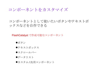 コンポーネントをカスタマイズ

コンポーネントとして使いたいボタンやテキストボ
ックスなどを自作できる

FlashCatalyst で作成可能なコンポーネント

 ボタン
 テキストボックス
 スクロールバー
 データリスト
 カスタム / 汎用コンポーネント
 