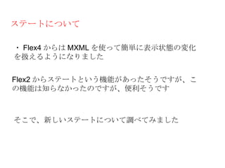 ステートについて

・ Flex4 からは MXML を使って簡単に表示状態の変化
を扱えるようになりました


Flex2 からステートという機能があったそうですが、こ
の機能は知らなかったのですが、便利そうです



そこで、新しいステートについて調べてみました
 