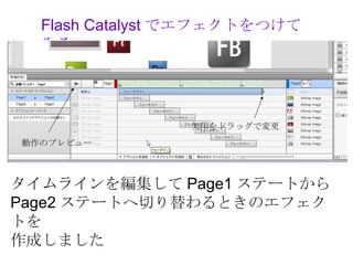 Flash Catalyst でエフェクトをつけて
  みる




                矢印をドラッグで変更
動作のプレビュー



タイムラインを編集して Page1 ステートから
Page2 ステートへ切り替わるときのエフェク
トを
作成しました
 