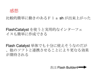 感想
比較的簡単に動きのあるＦｌａ sh が出来上がった


FlashCatalyst を使うと実用的なインターフェ
イスも簡単に作成できる


Flash Catalyst 単体でも十分に使えそうなのだが
、他のソフトと連携させることにより更なる効果
が期待される


                次は Flash Builder4
 