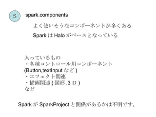 Ｓ     spark.components

        よく使いそうなコンポーネントが多くある
        Spark は Halo がベースとなっている



     入っているもの
     ・各種コントロール用コンポーネント
     (Button,textInput など )
     ・エフェクト関連
     ・描画関連 ( 図形 ,3 Ｄ )
     など

    Spark が SparkProject と関係があるかは不明です。
 