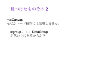 見つけたものその 2

mx:Canvas 　
なぜかコード補完には出現しません。

 s:group 、ｓ： DataGroup
 が代わりにあるからか？
 