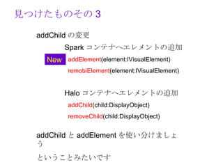 見つけたものその 3

  addChild の変更
         Spark コンテナへエレメントの追加
    New addElement(element:IVisualElement)
          remobiElement(element:IVisualElement)


         Halo コンテナへエレメントの追加
          addChild(child:DisplayObject)
          removeChild(child:DisplayObject)


  addChild と addElement を使い分けましょ
  う
  ということみたいです
 
