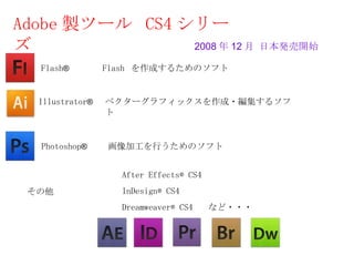 Adobe 製ツール CS4 シリー
ズ               2008 年 12 月 日本発売開始

   Flash®        Flash を作成するためのソフト


  Illustrator®   ベクターグラフィックスを作成・編集するソフ
                 ト


   Photoshop®    画像加工を行うためのソフト


                   After Effects® CS4
 その他               InDesign® CS4
                   Dreamweaver® CS4 　など・・・
 