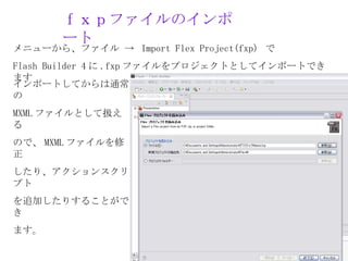 ｆｘｐファイルのインポ
       ート
メニューから、ファイル → Import Flex Project(fxp) で
Flash Builder 4 に .fxp ファイルをプロジェクトとしてインポートでき
ます
インポートしてからは通常
の
MXML ファイルとして扱え
る
ので、 MXML ファイルを修
正
したり、アクションスクリ
プト
を追加したりすることがで
き
ます。
 