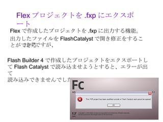 Flex プロジェクトを .fxp にエクスポ
  ート
Flex で作成したプロジェクトを .fxp に出力する機能。
出力したファイルを FlashCatalyst で開き修正をするこ
とができるはずですが、

Flash Builder 4 で作成したプロジェクトをエクスポートし
て Flash Catalyst で読み込ませようとすると、エラーが出
て
読み込みできませんでした。。。
 