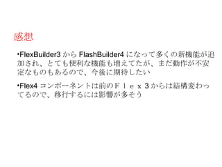 感想
•FlexBuilder3 から FlashBuilder4 になって多くの新機能が追
加され、とても便利な機能も増えてたが、まだ動作が不安
定なものもあるので、今後に期待したい
•Flex4 コンポーネントは前のＦｌｅｘ 3 からは結構変わっ
てるので、移行するには影響が多そう
 