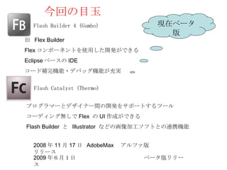 今回の目玉
   Flash Builder 4 (Gumbo)         現在ベータ
                                     版
旧 Flex Builder
Flex コンポーネントを使用した開発ができる
Eclipse ベースの IDE
コード補完機能・デバッグ機能が充実


   Flash Catalyst (Thermo)


プログラマーとデザイナー間の開発をサポートするツール
コーディング無しで Flex の UI 作成ができる
Flash Builder と Illustrator などの画像加工ソフトとの連携機能


   2008 年 11 月 17 日 AdobeMax 　アルファ版
   リリース
   2009 年６月１日　　                  　ベータ版リリー
   ス
 