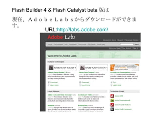 Flash Builder 4 & Flash Catalyst beta 版は
現在、ＡｄｏｂｅＬａｂｓからダウンロードができま
す。
      URL:http://labs.adobe.com/
 