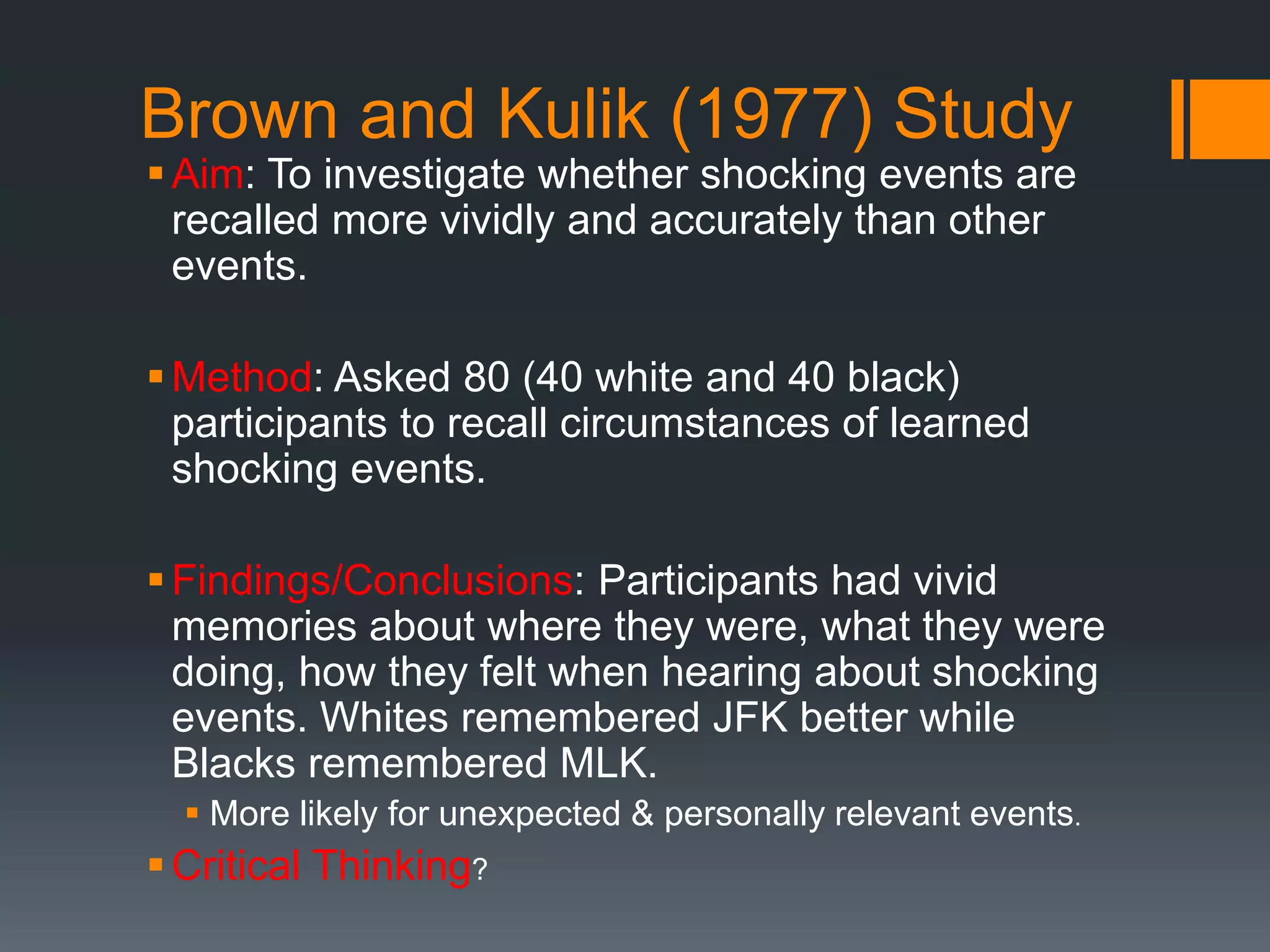 Brown and Kulik (1977) Study
Aim: To investigate whether shocking events are
recalled more vividly and accurately than other
events.
Method: Asked 80 (40 white and 40 black)
participants to recall circumstances of learned
shocking events.
Findings/Conclusions: Participants had vivid
memories about where they were, what they were
doing, how they felt when hearing about shocking
events. Whites remembered JFK better while
Blacks remembered MLK.
 More likely for unexpected & personally relevant events.
Critical Thinking?
 