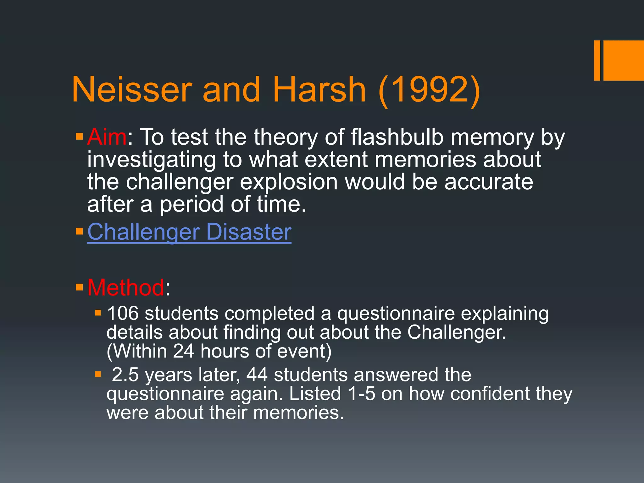 Neisser and Harsh (1992)
Aim: To test the theory of flashbulb memory by
investigating to what extent memories about
the challenger explosion would be accurate
after a period of time.
Challenger Disaster
Method:
 106 students completed a questionnaire explaining
details about finding out about the Challenger.
(Within 24 hours of event)
 2.5 years later, 44 students answered the
questionnaire again. Listed 1-5 on how confident they
were about their memories.
 