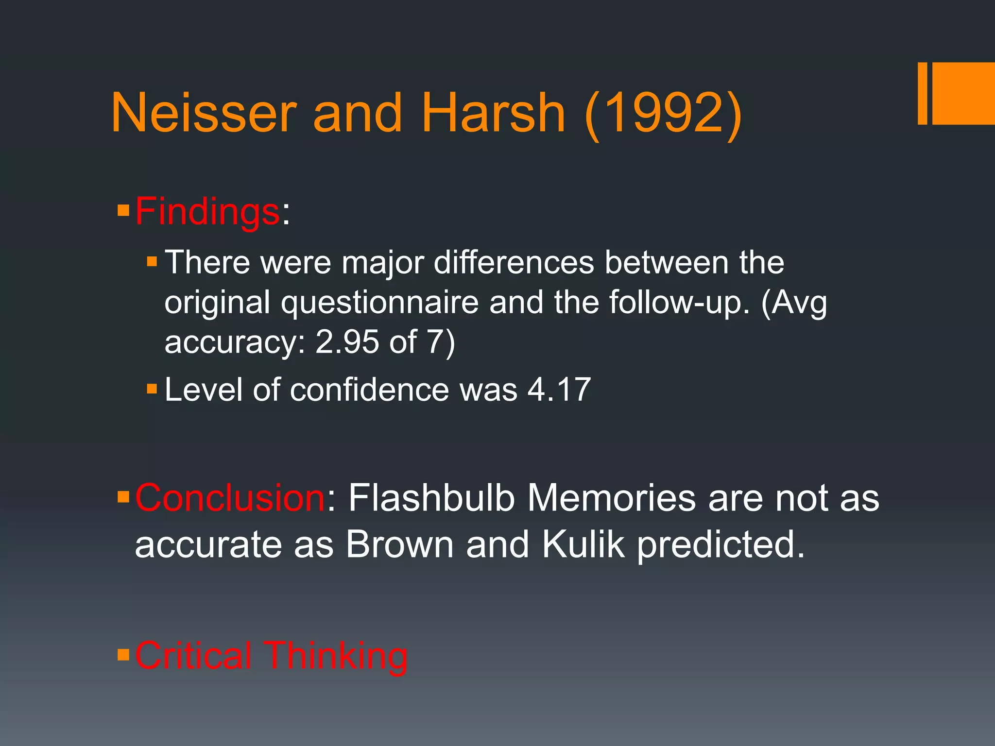 Neisser and Harsh (1992)
Findings:
There were major differences between the
original questionnaire and the follow-up. (Avg
accuracy: 2.95 of 7)
Level of confidence was 4.17
Conclusion: Flashbulb Memories are not as
accurate as Brown and Kulik predicted.
Critical Thinking
 