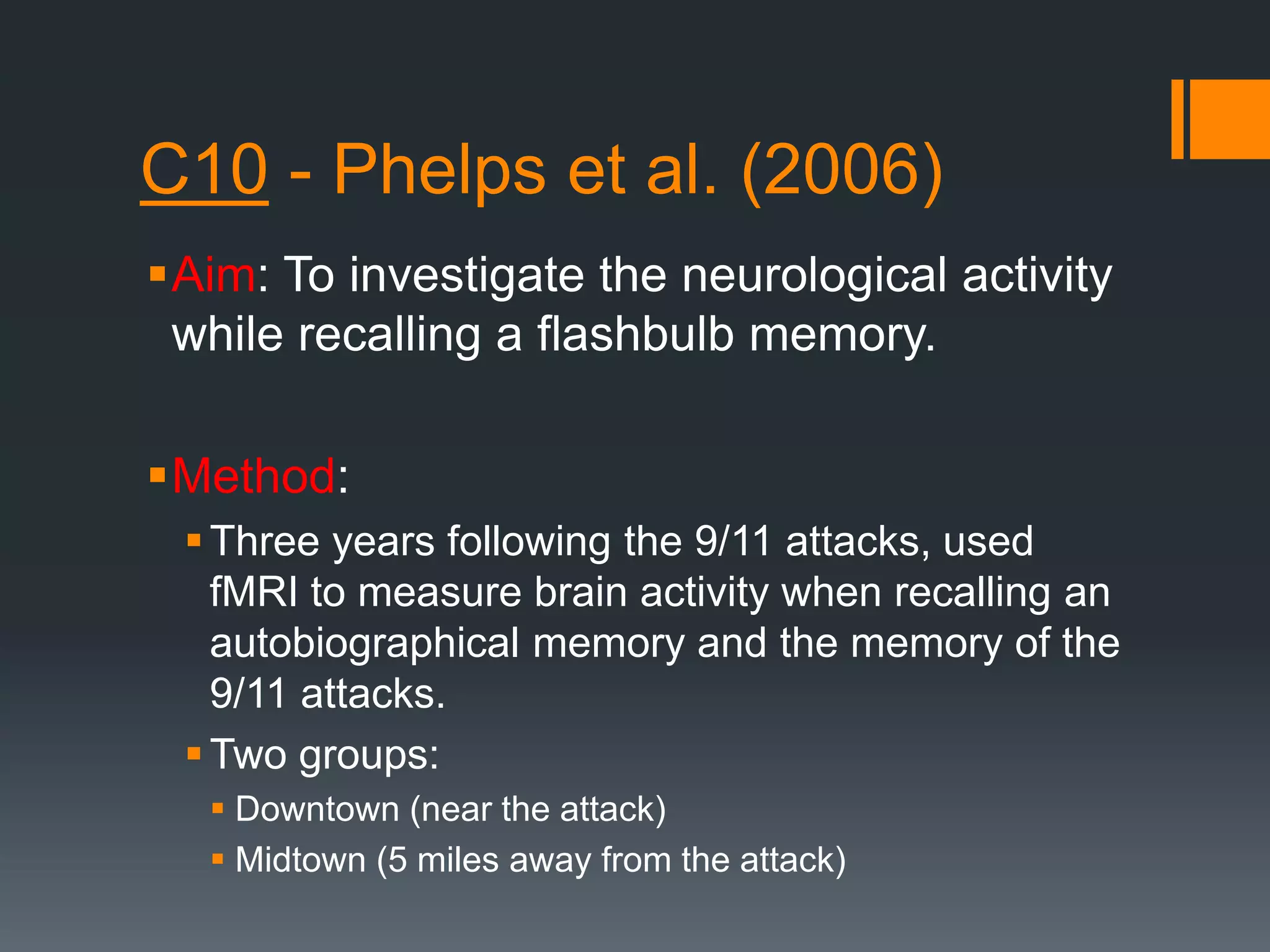 C10 - Phelps et al. (2006)
Aim: To investigate the neurological activity
while recalling a flashbulb memory.
Method:
Three years following the 9/11 attacks, used
fMRI to measure brain activity when recalling an
autobiographical memory and the memory of the
9/11 attacks.
Two groups:
 Downtown (near the attack)
 Midtown (5 miles away from the attack)
 
