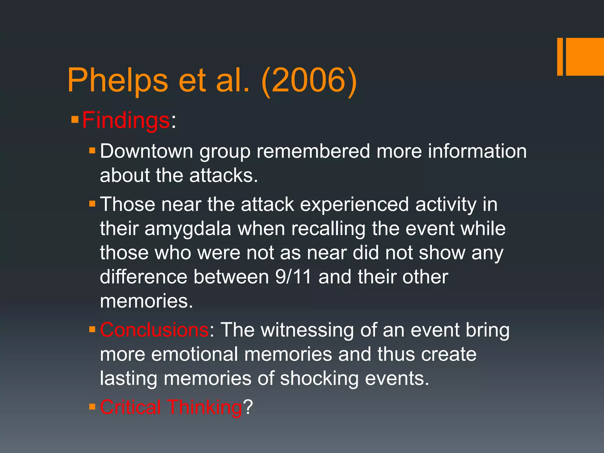Phelps et al. (2006)
Findings:
Downtown group remembered more information
about the attacks.
Those near the attack experienced activity in
their amygdala when recalling the event while
those who were not as near did not show any
difference between 9/11 and their other
memories.
Conclusions: The witnessing of an event bring
more emotional memories and thus create
lasting memories of shocking events.
Critical Thinking?
 