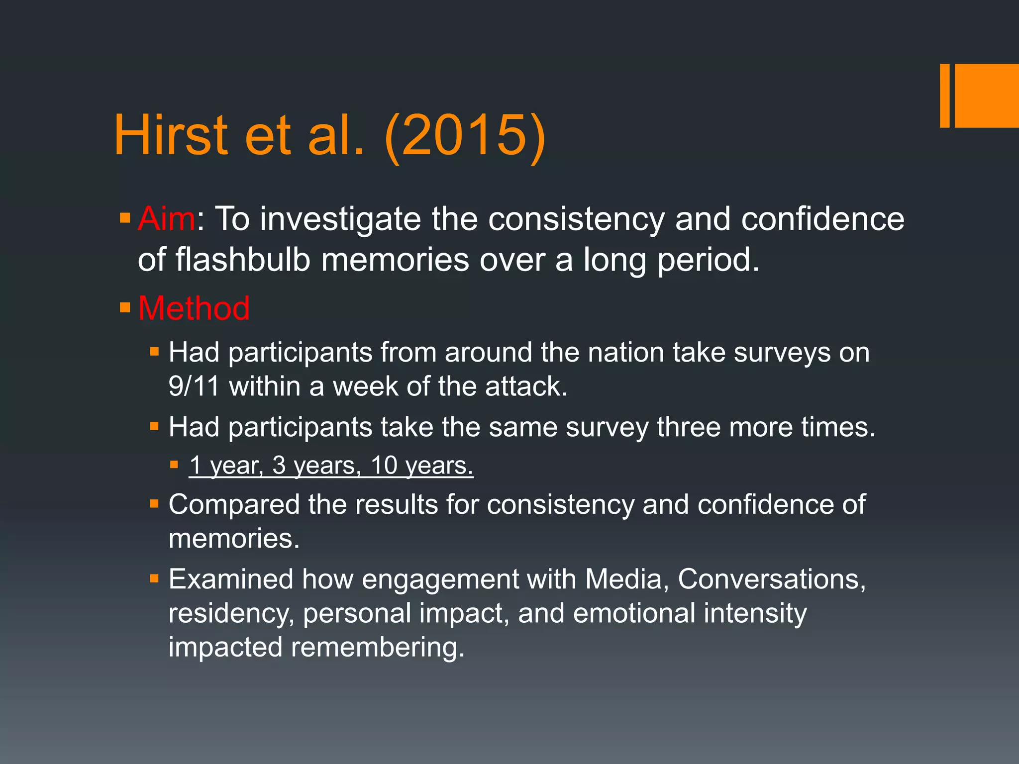 Hirst et al. (2015)
Aim: To investigate the consistency and confidence
of flashbulb memories over a long period.
Method
 Had participants from around the nation take surveys on
9/11 within a week of the attack.
 Had participants take the same survey three more times.
 1 year, 3 years, 10 years.
 Compared the results for consistency and confidence of
memories.
 Examined how engagement with Media, Conversations,
residency, personal impact, and emotional intensity
impacted remembering.
 