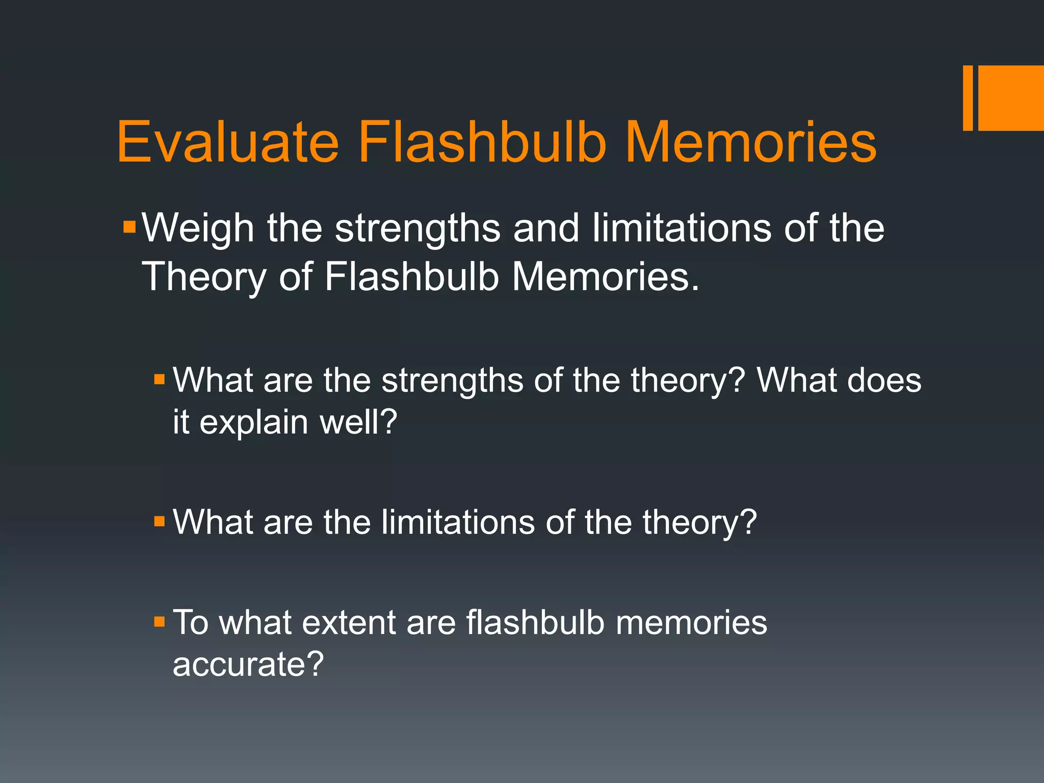 Evaluate Flashbulb Memories
Weigh the strengths and limitations of the
Theory of Flashbulb Memories.
What are the strengths of the theory? What does
it explain well?
What are the limitations of the theory?
To what extent are flashbulb memories
accurate?
 