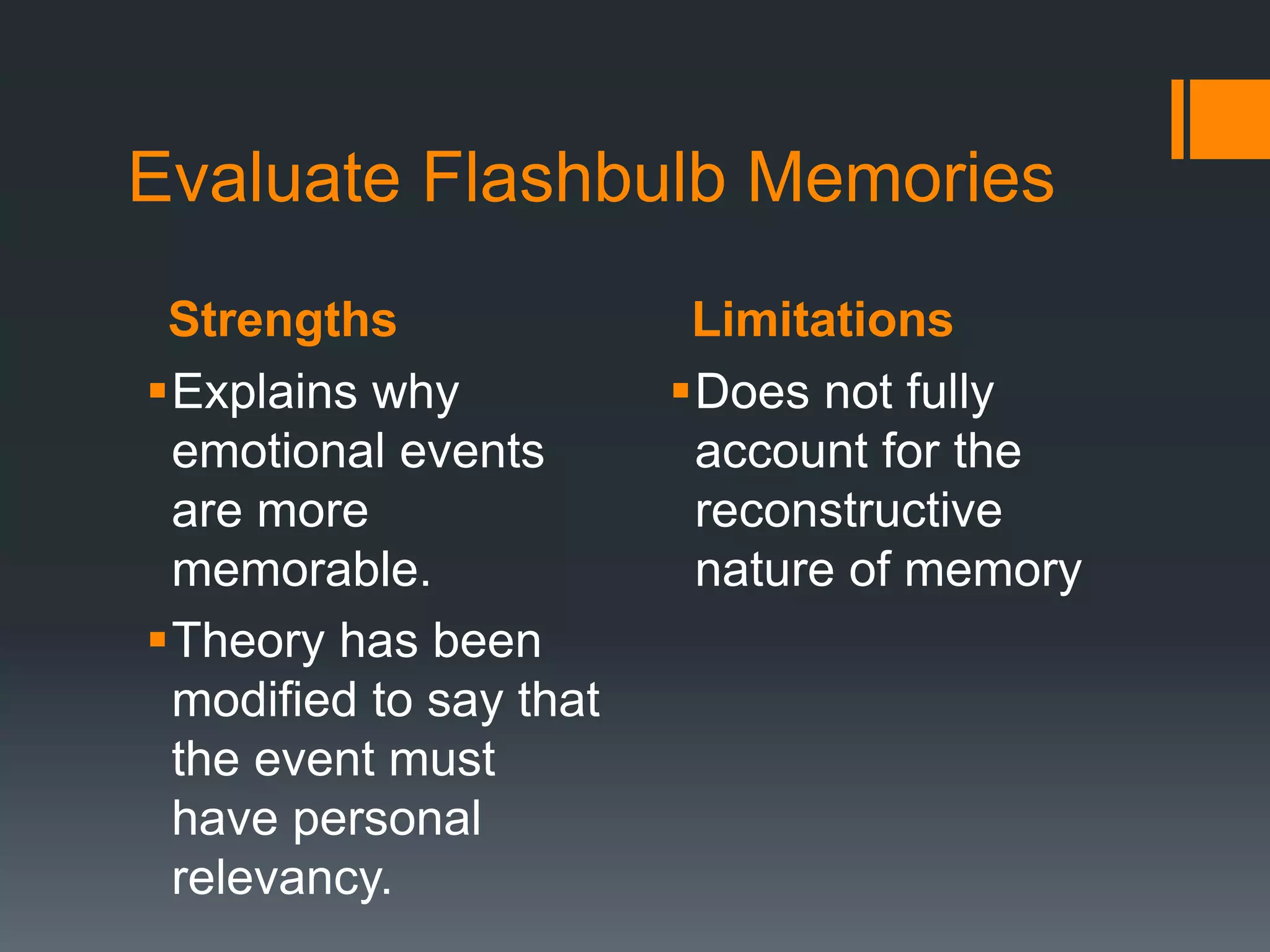 Strengths Limitations
Evaluate Flashbulb Memories
Explains why
emotional events
are more
memorable.
Theory has been
modified to say that
the event must
have personal
relevancy.
Does not fully
account for the
reconstructive
nature of memory
 