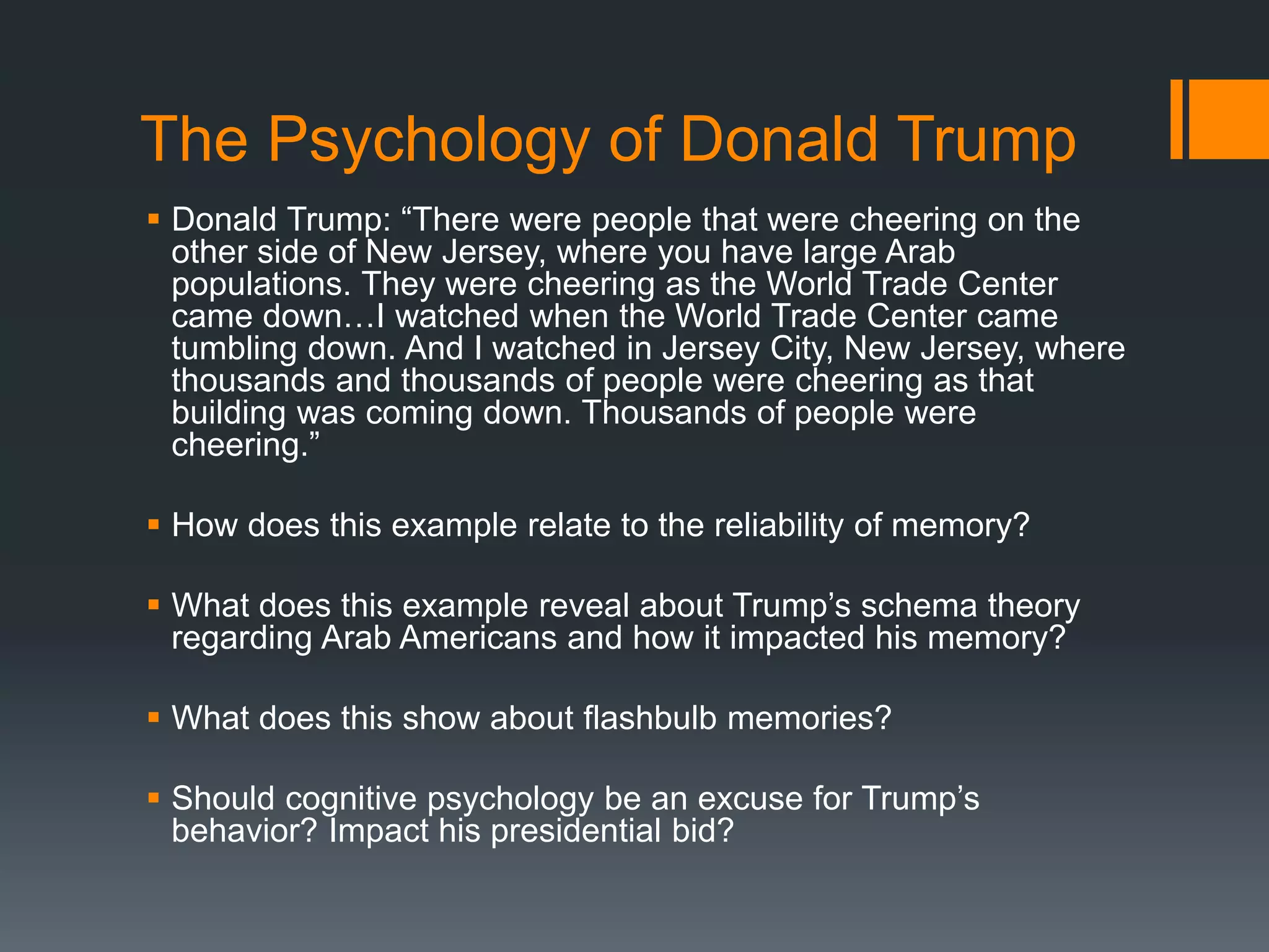 The Psychology of Donald Trump
 Donald Trump: “There were people that were cheering on the
other side of New Jersey, where you have large Arab
populations. They were cheering as the World Trade Center
came down…I watched when the World Trade Center came
tumbling down. And I watched in Jersey City, New Jersey, where
thousands and thousands of people were cheering as that
building was coming down. Thousands of people were
cheering.”
 How does this example relate to the reliability of memory?
 What does this example reveal about Trump’s schema theory
regarding Arab Americans and how it impacted his memory?
 What does this show about flashbulb memories?
 Should cognitive psychology be an excuse for Trump’s
behavior? Impact his presidential bid?
 
