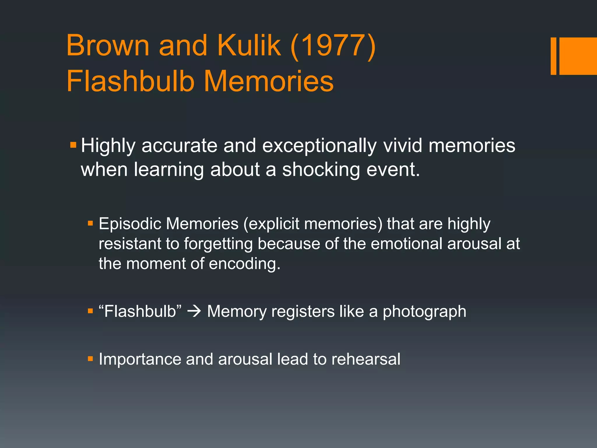 Brown and Kulik (1977)
Flashbulb Memories
Highly accurate and exceptionally vivid memories
when learning about a shocking event.
 Episodic Memories (explicit memories) that are highly
resistant to forgetting because of the emotional arousal at
the moment of encoding.
 “Flashbulb”  Memory registers like a photograph
 Importance and arousal lead to rehearsal
 