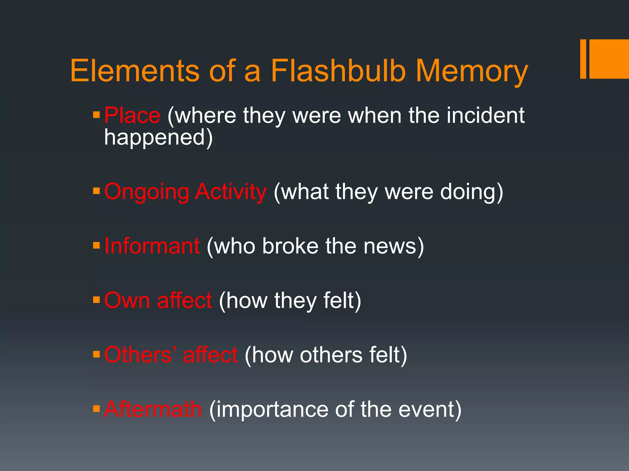 Elements of a Flashbulb Memory
Place (where they were when the incident
happened)
Ongoing Activity (what they were doing)
Informant (who broke the news)
Own affect (how they felt)
Others’ affect (how others felt)
Aftermath (importance of the event)
 