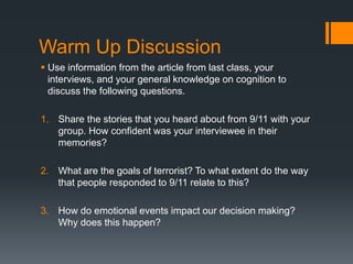 Warm Up Discussion
 Use information from the article from last class, your
interviews, and your general knowledge on cognition to
discuss the following questions.
1. Share the stories that you heard about from 9/11 with your
group. How confident was your interviewee in their
memories?
2. What are the goals of terrorist? To what extent do the way
that people responded to 9/11 relate to this?
3. How do emotional events impact our decision making?
Why does this happen?
 