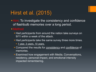 Hirst et al. (2015)
Aim: To investigate the consistency and confidence
of flashbulb memories over a long period.
Method
 Had participants from around the nation take surveys on
9/11 within a week of the attack.
 Had participants take the same survey three more times.
 1 year, 3 years, 10 years.
 Compared the results for consistency and confidence of
memories.
 Examined how engagement with Media, Conversations,
residency, personal impact, and emotional intensity
impacted remembering.
 