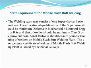 Staff Requirement for Mobile Flash Butt welding
 The Welding team may consist of one Supervisor and two
welders. The educ...