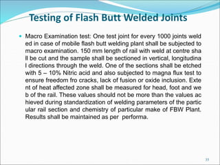 Testing of Flash Butt Welded Joints
 Macro Examination test: One test joint for every 1000 joints weld
ed in case of mobi...