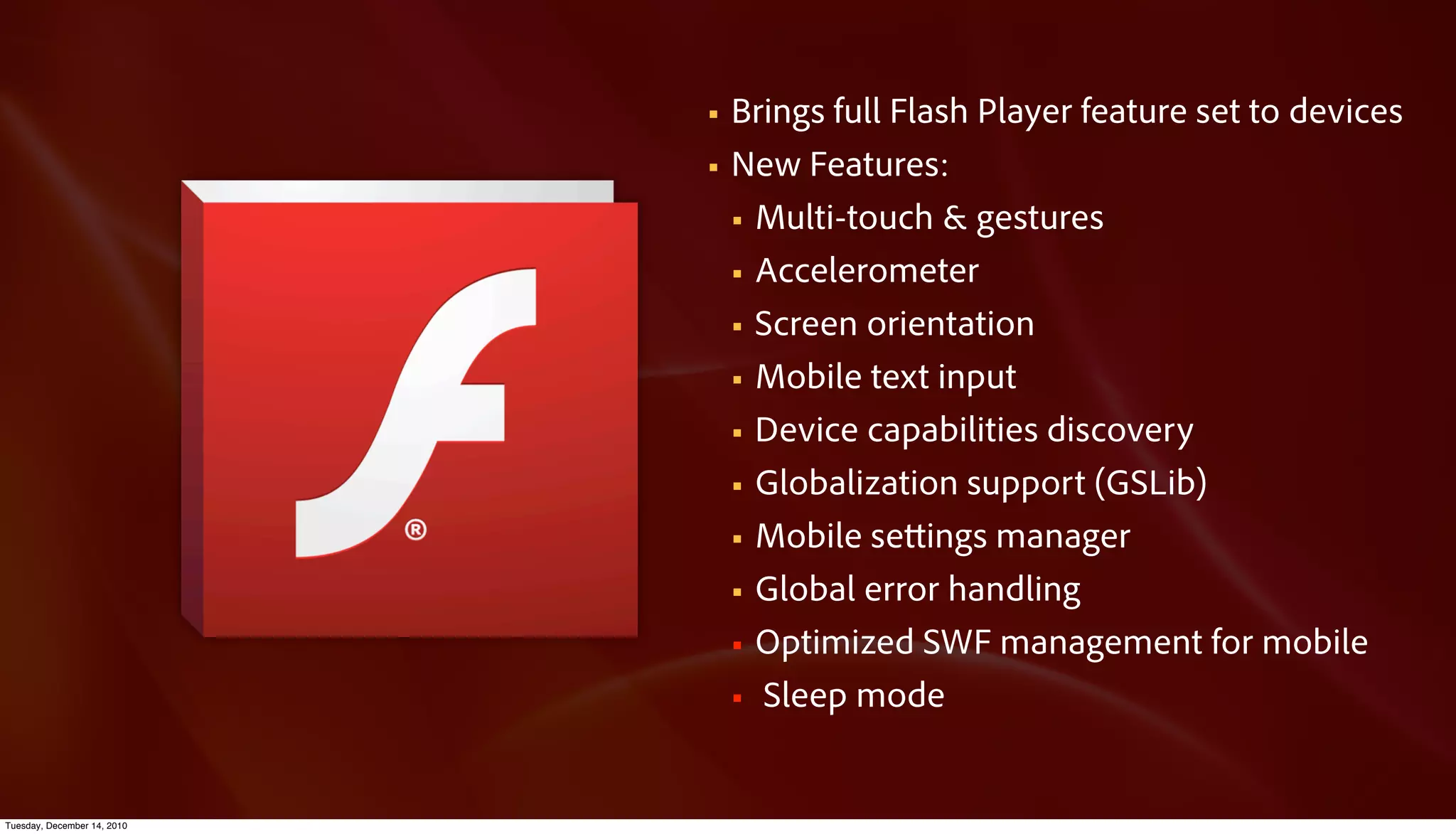 §   Brings full Flash Player feature set to devices
                             §   New Features:
                                  § Multi-touch & gestures

                                  § Accelerometer

                                  § Screen orientation

                                  § Mobile text input

                                  § Device capabilities discovery

                                  § Globalization support (GSLib)

                                  § Mobile se ings manager

                                  § Global error handling

                                  § Optimized SWF management for mobile

                                  § Sleep mode



Tuesday, December 14, 2010
 
