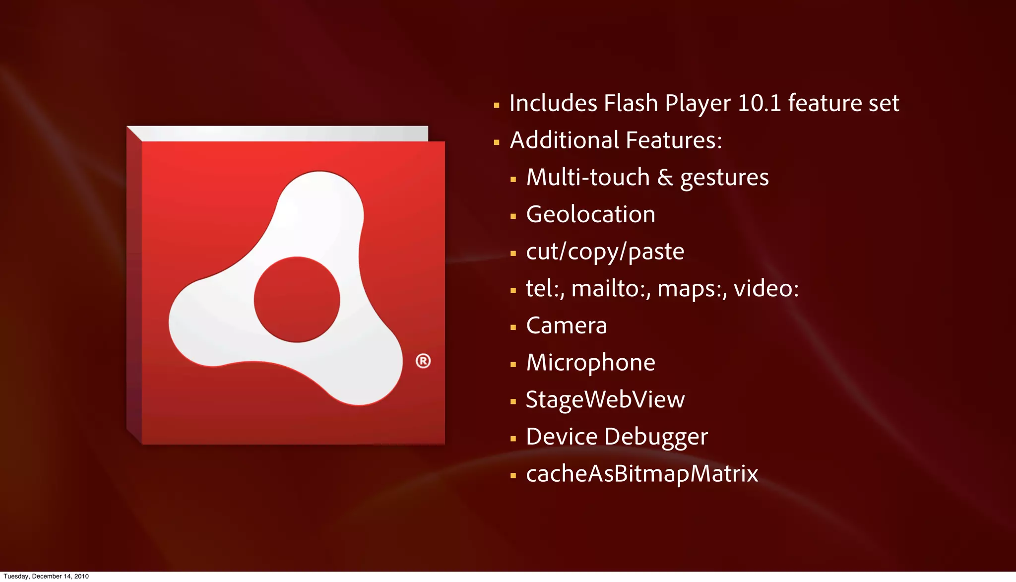 §   Includes Flash Player 10.1 feature set
                             §   Additional Features:
                                  § Multi-touch & gestures

                                  § Geolocation

                                  § cut/copy/paste

                                  § tel:, mailto:, maps:, video:

                                  § Camera

                                  § Microphone

                                  § StageWebView

                                  § Device Debugger

                                  § cacheAsBitmapMatrix




Tuesday, December 14, 2010
 