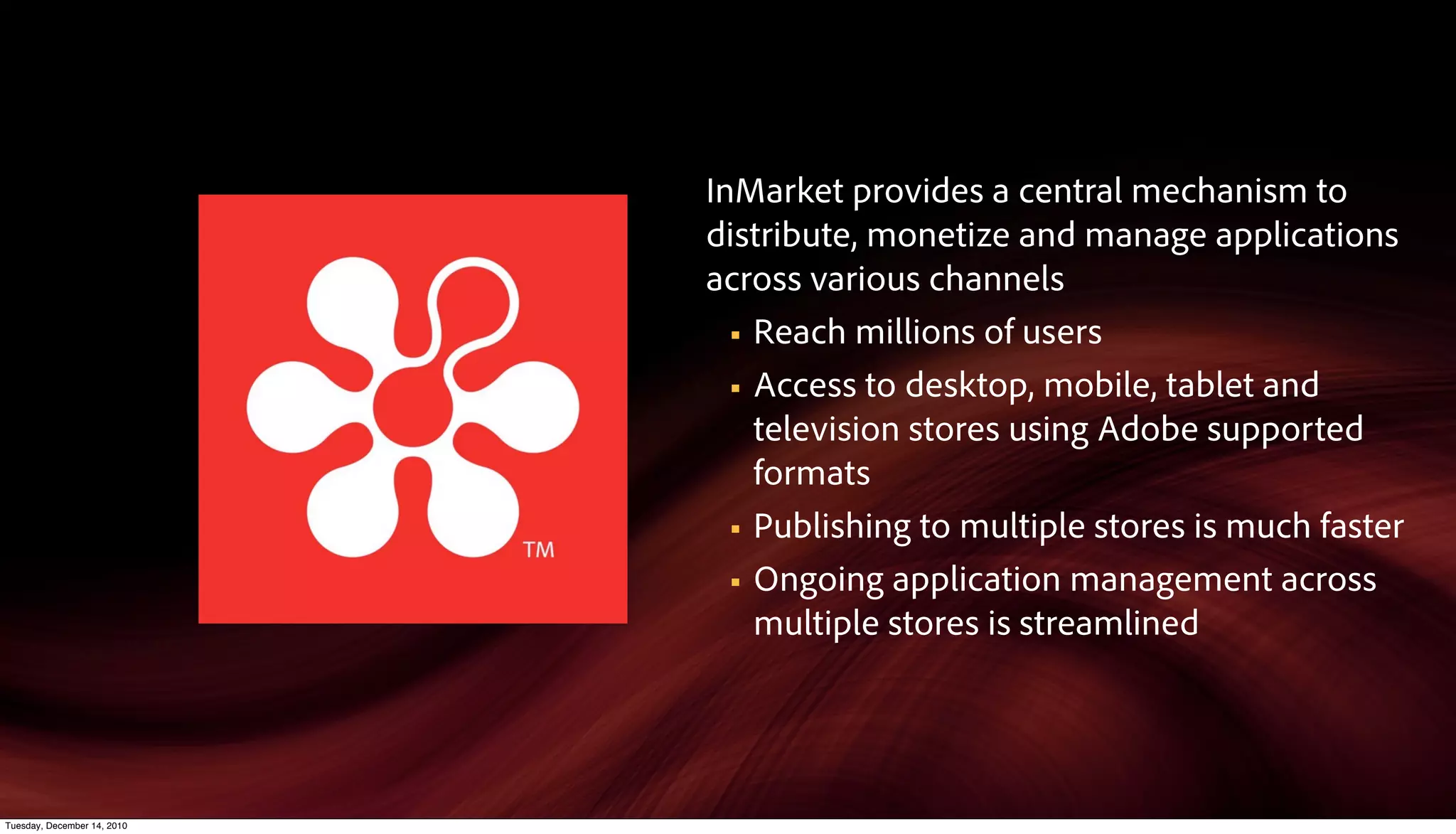 InMarket provides a central mechanism to
                             distribute, monetize and manage applications
                             across various channels
                               § Reach millions of users

                               § Access to desktop, mobile, tablet and
                                  television stores using Adobe supported
                                  formats
                               § Publishing to multiple stores is much faster

                               § Ongoing application management across
                                  multiple stores is streamlined




Tuesday, December 14, 2010
 