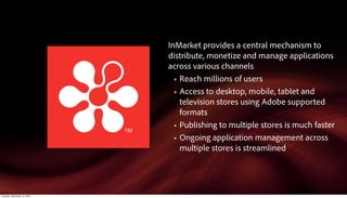 InMarket provides a central mechanism to
                             distribute, monetize and manage applications
                             across various channels
                               § Reach millions of users

                               § Access to desktop, mobile, tablet and
                                  television stores using Adobe supported
                                  formats
                               § Publishing to multiple stores is much faster

                               § Ongoing application management across
                                  multiple stores is streamlined




Tuesday, December 14, 2010
 