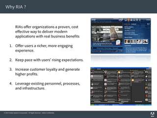 Why RIA ?
                                                                              Rich Media


                RIAs offer organizations a proven, cost
                effective way to deliver modern
                applications with real business benefits

        1. Offer users a richer, more engaging
           experience.

        2. Keep pace with users' rising expectations.

        3. Increase customer loyalty and generate
           higher profits.

        4. Leverage existing personnel, processes,
           and infrastructure.




© 2010 Adobe Systems Incorporated. All Rights Reserved. Adobe Confidential.
 