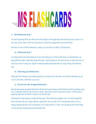 1. MS Flashcards là gì ?

Là một ứng dụng Web của Microsoft Silverlight có thể giúp bạn thiết kế thẻ ghi chú, chia sẻ và
học trực tuyến. Bạn có thể tìm một bộ thẻ có sẵn trên mạng hoặc tự mình thiết kế.

Để hiểu rõ hơn về MS Flashcards ,chúng ta sẽ tìm hiểu vài điều về Flashcards :

       a) Flashcards là gì ?

Là những tấm card chứa thông tin ở hai mặt, thông tin có thể là chữ hoặc số ,thường được sử
dụng để thảo luận ở lớp hoặc dùng để tự học. Người dùng sẽ viết một câu hỏi ở mặt trước thẻ và
một câu trả lời ở trang sau. Người ta thường dùng flashcards học từ vựng Tiếng Anh rất hiệu
quả.

       b) Tính năng của Flashcards :

Giúp ghi nhớ thông tin qua những nguyên lí cơ bản của trí nhớ dựa vào số lần xuất hiện của sự
vật và cách thức xuất hiện của sự vật.

       c) Lợi ích của việc sử dụng Flashcards :

Khi áp dụng phương pháp flashcards để ghi nhớ người dùng sẽ kích thích não bộ hoạt động cùng
lúc 3 vùng ghi nhớ của não (sensory stores, short-term stores, long-term stores). Và kết quả là
giúp bạn ghi nhớ rất nhanh và duy trì trí nhớ lâu dài.

Flashcards là một công cụ ôn tập rất hiệu quả. Theo khoa học nghiên cứu, với một lượng kiến
thức cần nhớ, thì sau 1 ngày tiếp thu, người học chỉ còn nhớ 35.7% lượng kiến thức và sau 1
tháng, lượng kiến thức chỉ còn khoảng 21% trong não bộ. Vì thế, việc ôn tập lại kiến thức đóng
vai trò rất quan trọng trong quá trình ghi nhớ.
 