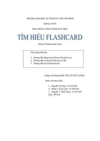 TRƯỜNG ĐẠI HỌC SƯ PHẠM TP. HỒ CHÍ MINH

                 KHOA CNTT

    HỌC PHẦN: CÔNG NGHỆ DẠY HỌC




           (Nhom23-Baocaolan1.doc)


   Nội dung trình bày

   1. Hướng dẫn đăng ký tài khoản WindowLive
   2. Hướng dẫn sử dụng Flashcard có sẵn
   3. Hướng dẫn tạo Flashcard mới




                  Giảng viên hướng dẫn: ThS. LÊ ĐỨC LONG

                   Sinh viên thực hiện:

                        1. Nguyễn Thị Huy- 35.103.024
                        2. Phạm T. Kim Liên- 35.103.030
                        3. Nguyễn T. Bích Ngọc- 35.103.041
                        Lớp: SPTin4
 