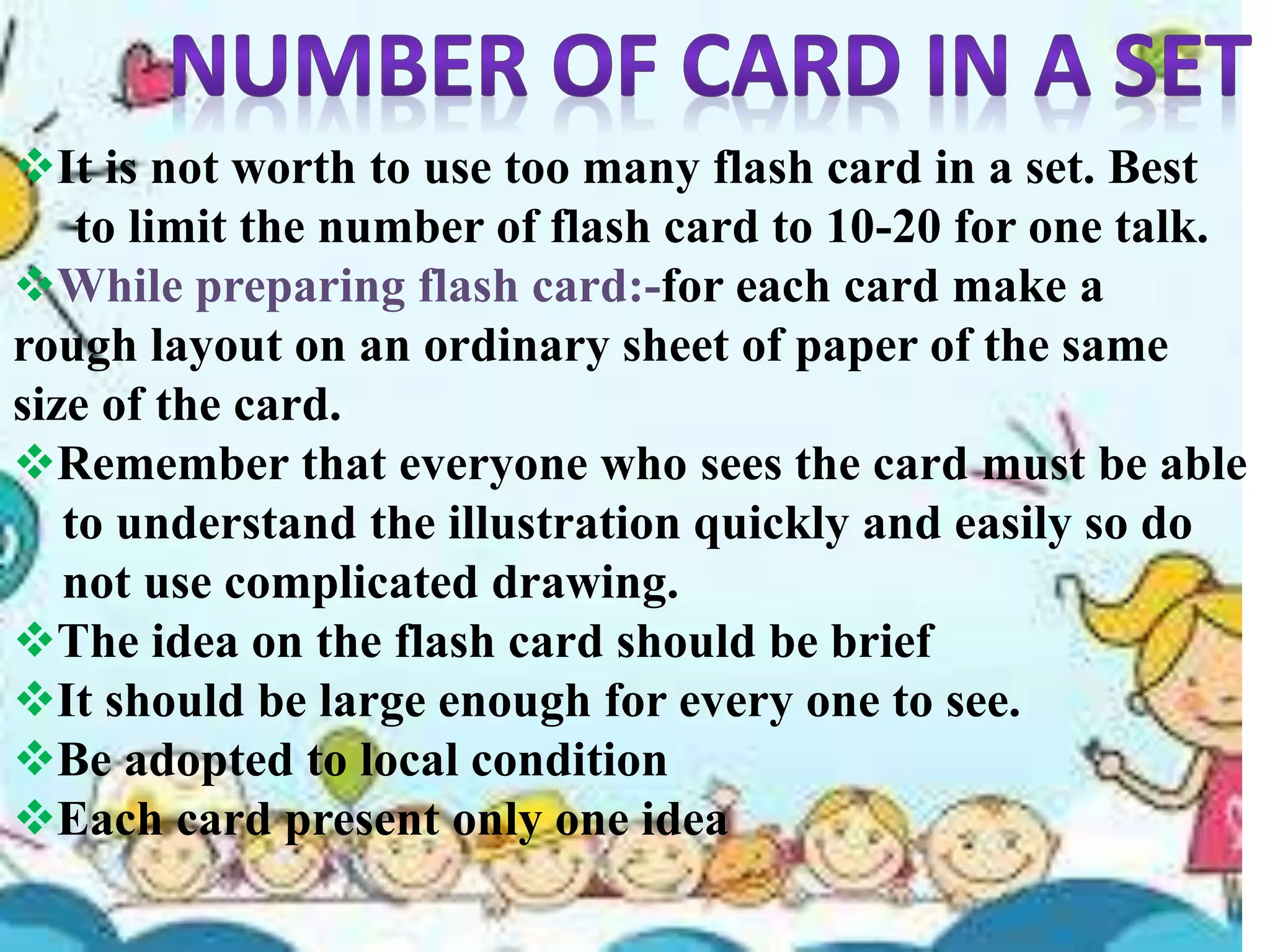 It is not worth to use too many flash card in a set. Best
to limit the number of flash card to 10-20 for one talk.
While preparing flash card:-for each card make a
rough layout on an ordinary sheet of paper of the same
size of the card.
Remember that everyone who sees the card must be able
to understand the illustration quickly and easily so do
not use complicated drawing.
The idea on the flash card should be brief
It should be large enough for every one to see.
Be adopted to local condition
Each card present only one idea
 