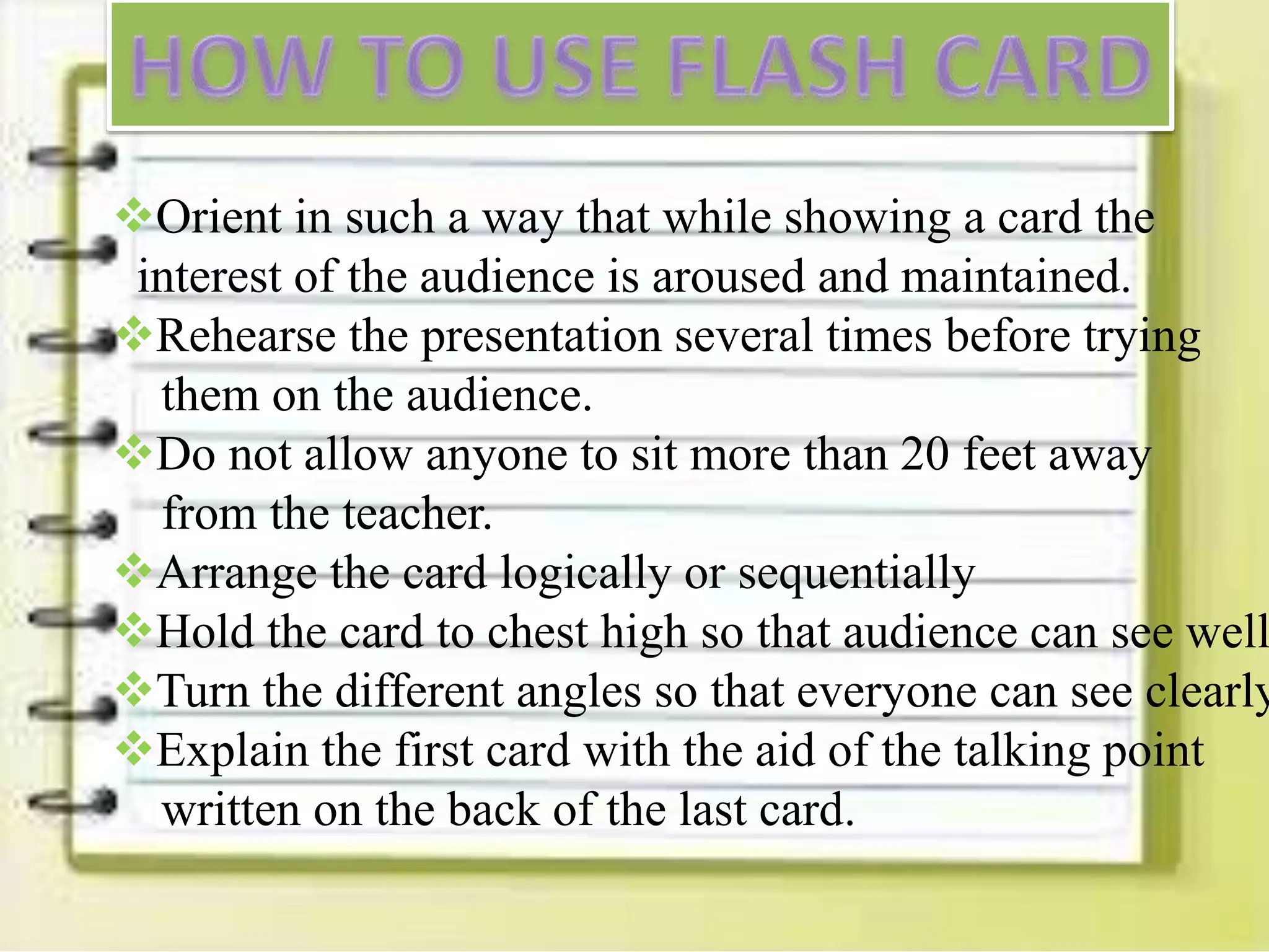 Orient in such a way that while showing a card the
interest of the audience is aroused and maintained.
Rehearse the presentation several times before trying
them on the audience.
Do not allow anyone to sit more than 20 feet away
from the teacher.
Arrange the card logically or sequentially
Hold the card to chest high so that audience can see well
Turn the different angles so that everyone can see clearly
Explain the first card with the aid of the talking point
written on the back of the last card.
 