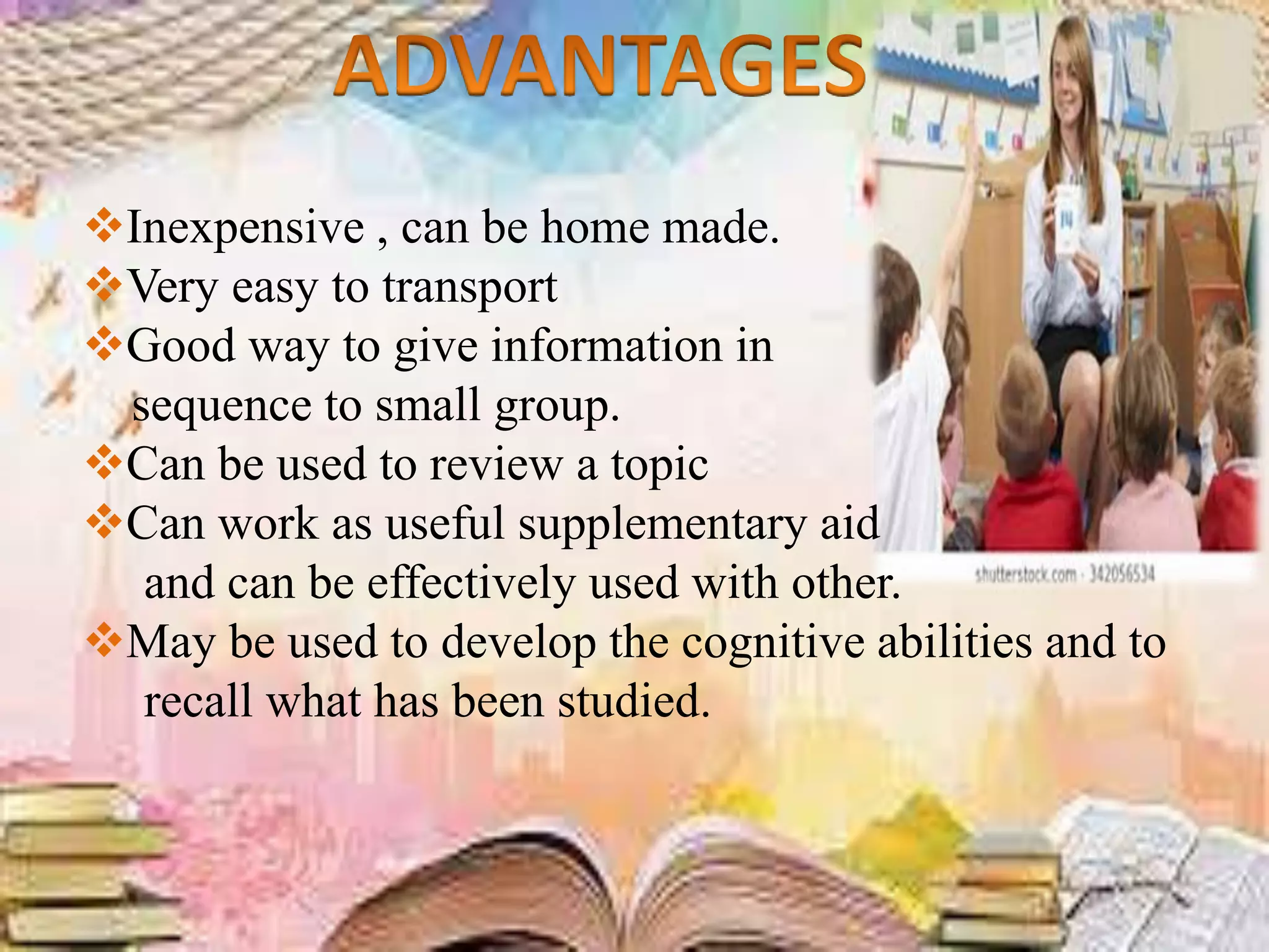 Inexpensive , can be home made.
Very easy to transport
Good way to give information in
sequence to small group.
Can be used to review a topic
Can work as useful supplementary aid
and can be effectively used with other.
May be used to develop the cognitive abilities and to
recall what has been studied.
 